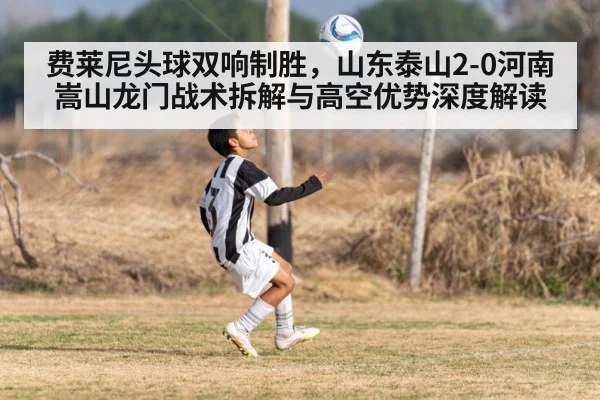 费莱尼头球双响制胜，山东泰山2-0河南嵩山龙门战术拆解与高空优势深度解读
