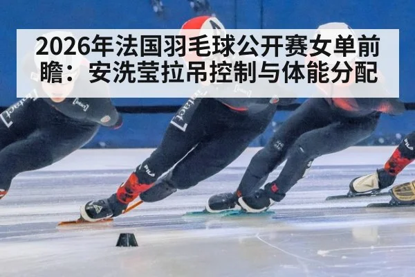 2026年法国羽毛球公开赛女单前瞻：安洗莹拉吊控制与体能分配