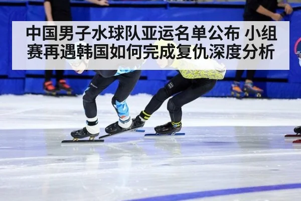 中国男子水球队亚运名单公布 小组赛再遇韩国如何完成复仇深度分析